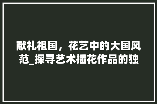 献礼祖国，花艺中的大国风范_探寻艺术插花作品的独特魅力 爬藤植物