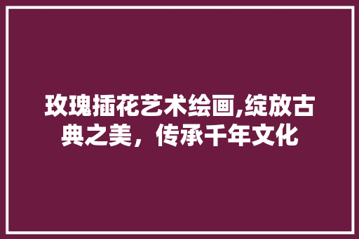 玫瑰插花艺术绘画,绽放古典之美，传承千年文化 土壤选择