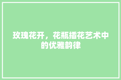 玫瑰花开，花瓶插花艺术中的优雅韵律 修剪技巧