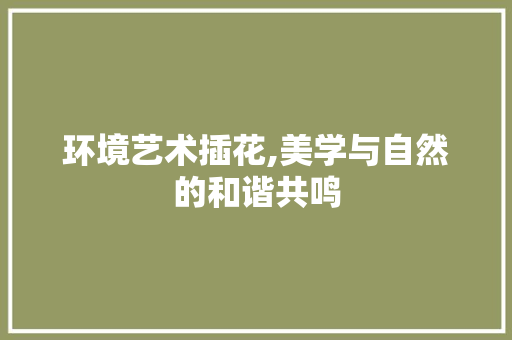 环境艺术插花,美学与自然的和谐共鸣