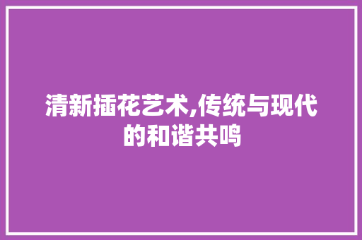 清新插花艺术,传统与现代的和谐共鸣 植物分类