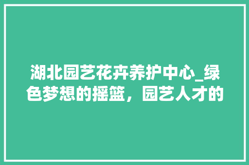 湖北园艺花卉养护中心_绿色梦想的摇篮，园艺人才的摇篮 观叶植物