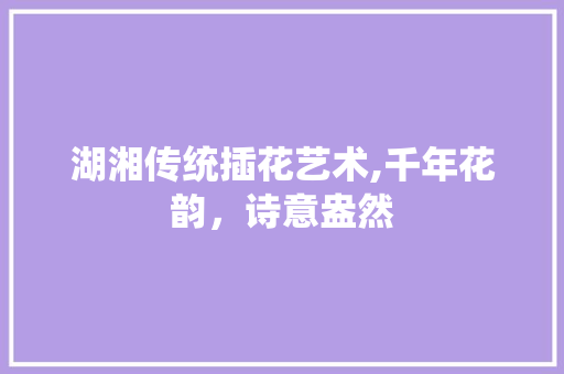 湖湘传统插花艺术,千年花韵，诗意盎然