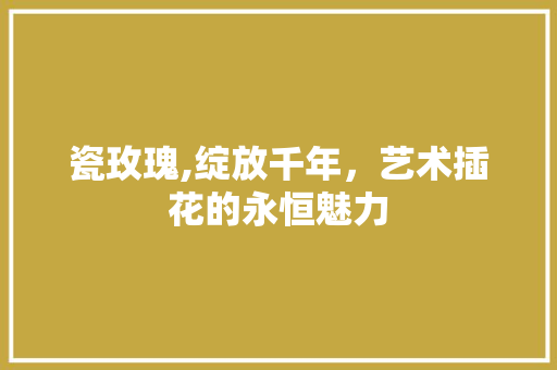 瓷玫瑰,绽放千年，艺术插花的永恒魅力