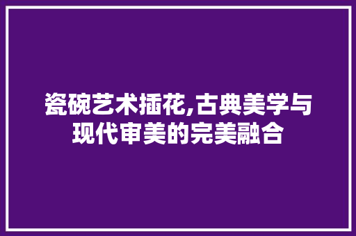 瓷碗艺术插花,古典美学与现代审美的完美融合