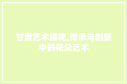 甘肃艺术插花,传承与创新中的花朵艺术