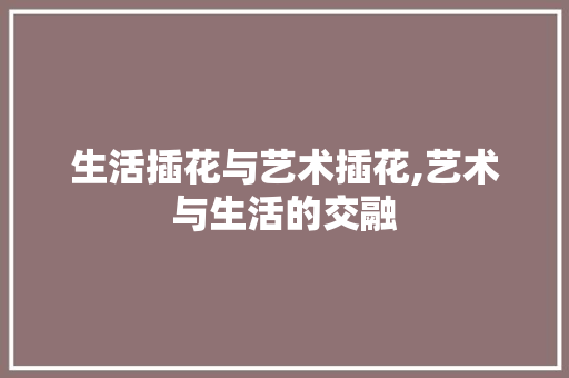 生活插花与艺术插花,艺术与生活的交融 园艺知识
