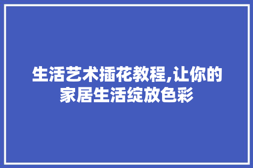 生活艺术插花教程,让你的家居生活绽放色彩 植物栽培