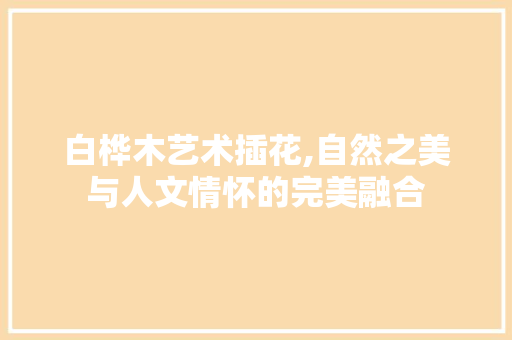 白桦木艺术插花,自然之美与人文情怀的完美融合