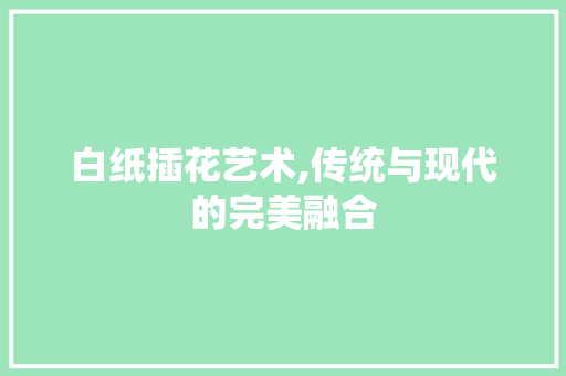 白纸插花艺术,传统与现代的完美融合