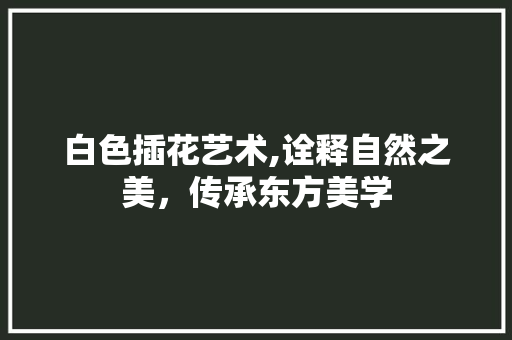 白色插花艺术,诠释自然之美，传承东方美学