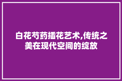 白花芍药插花艺术,传统之美在现代空间的绽放