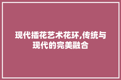 现代插花艺术花环,传统与现代的完美融合
