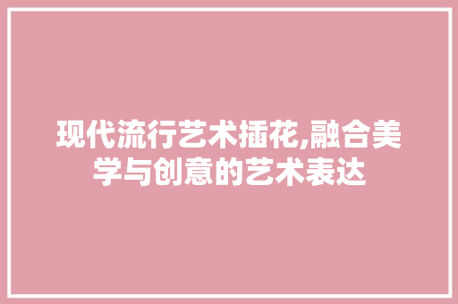 现代流行艺术插花,融合美学与创意的艺术表达