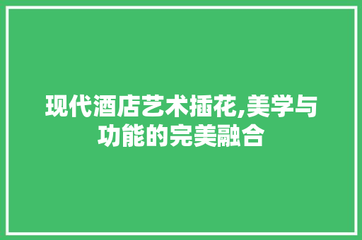 现代酒店艺术插花,美学与功能的完美融合