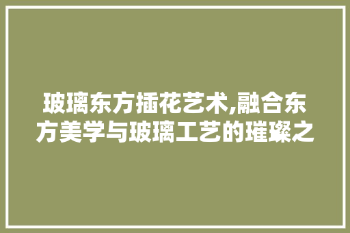 玻璃东方插花艺术,融合东方美学与玻璃工艺的璀璨之作