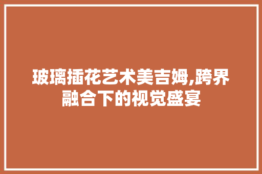 玻璃插花艺术美吉姆,跨界融合下的视觉盛宴