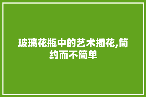 玻璃花瓶中的艺术插花,简约而不简单 修剪技巧