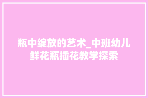 瓶中绽放的艺术_中班幼儿鲜花瓶插花教学探索 园艺知识