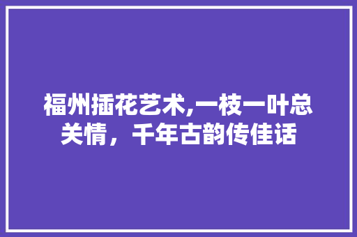 福州插花艺术,一枝一叶总关情，千年古韵传佳话