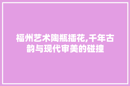 福州艺术陶瓶插花,千年古韵与现代审美的碰撞