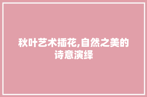 秋叶艺术插花,自然之美的诗意演绎