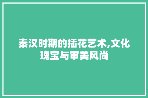 秦汉时期的插花艺术,文化瑰宝与审美风尚