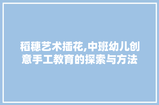 稻穗艺术插花,中班幼儿创意手工教育的探索与方法
