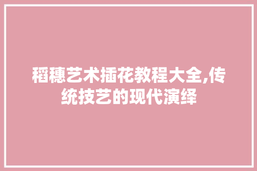 稻穗艺术插花教程大全,传统技艺的现代演绎