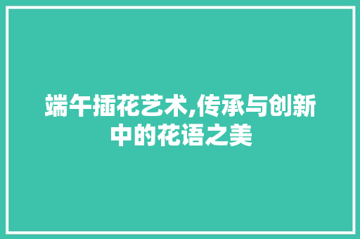 端午插花艺术,传承与创新中的花语之美