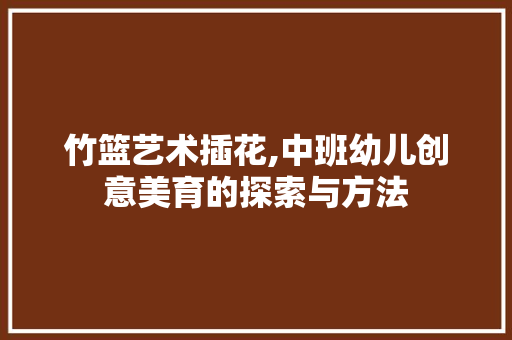 竹篮艺术插花,中班幼儿创意美育的探索与方法