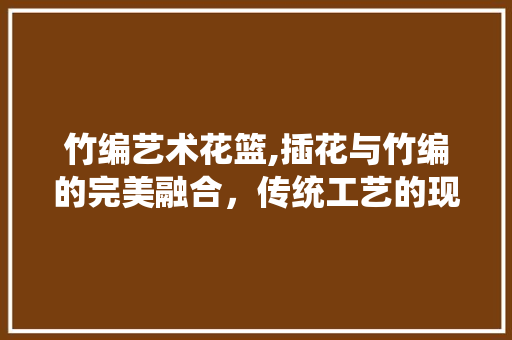 竹编艺术花篮,插花与竹编的完美融合，传统工艺的现代演绎