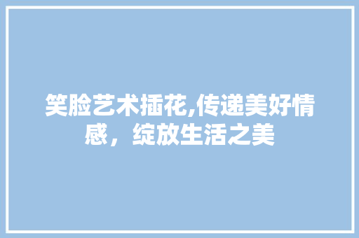 笑脸艺术插花,传递美好情感，绽放生活之美