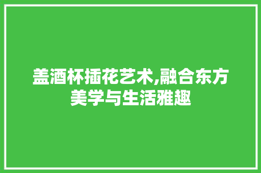 盖酒杯插花艺术,融合东方美学与生活雅趣