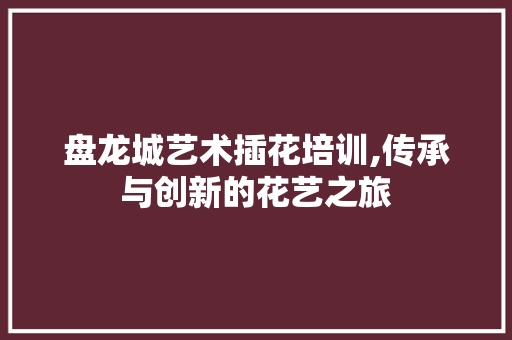 盘龙城艺术插花培训,传承与创新的花艺之旅