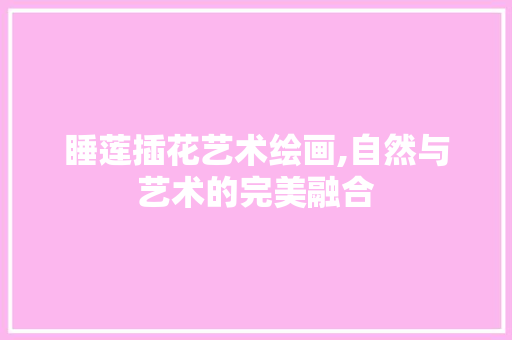 睡莲插花艺术绘画,自然与艺术的完美融合 养护技巧