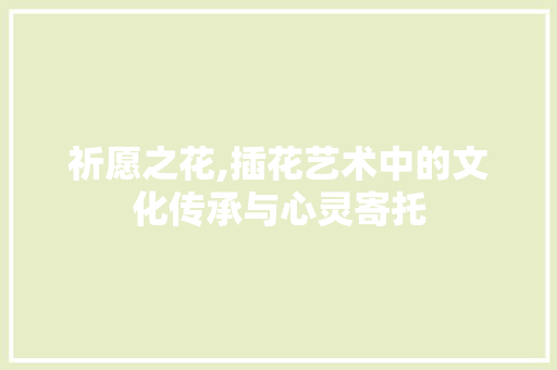 祈愿之花,插花艺术中的文化传承与心灵寄托