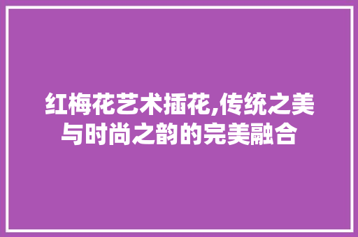 红梅花艺术插花,传统之美与时尚之韵的完美融合