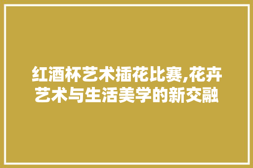 红酒杯艺术插花比赛,花卉艺术与生活美学的新交融
