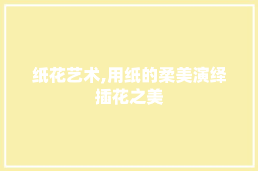 纸花艺术,用纸的柔美演绎插花之美