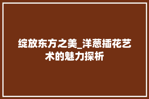 绽放东方之美_洋葱插花艺术的魅力探析