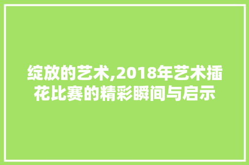 绽放的艺术,2018年艺术插花比赛的精彩瞬间与启示