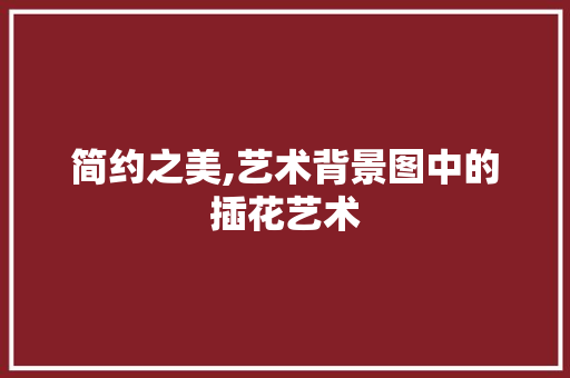 简约之美,艺术背景图中的插花艺术 养护技巧