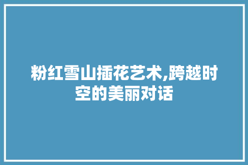 粉红雪山插花艺术,跨越时空的美丽对话