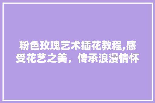 粉色玫瑰艺术插花教程,感受花艺之美，传承浪漫情怀