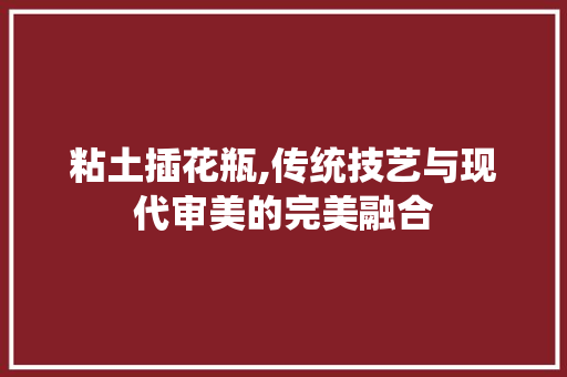 粘土插花瓶,传统技艺与现代审美的完美融合