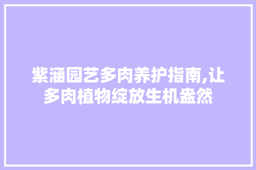 紫涵园艺多肉养护指南,让多肉植物绽放生机盎然
