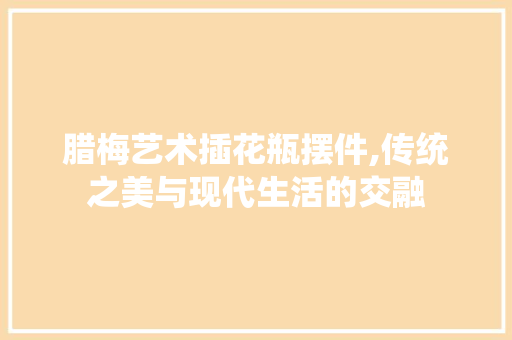 腊梅艺术插花瓶摆件,传统之美与现代生活的交融