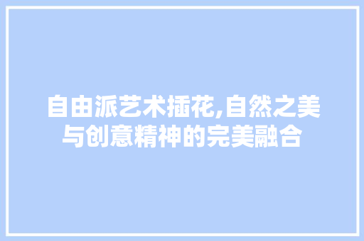 自由派艺术插花,自然之美与创意精神的完美融合
