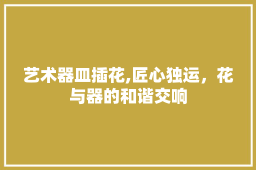 艺术器皿插花,匠心独运，花与器的和谐交响